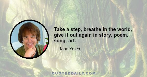 Take a step, breathe in the world, give it out again in story, poem, song, art.