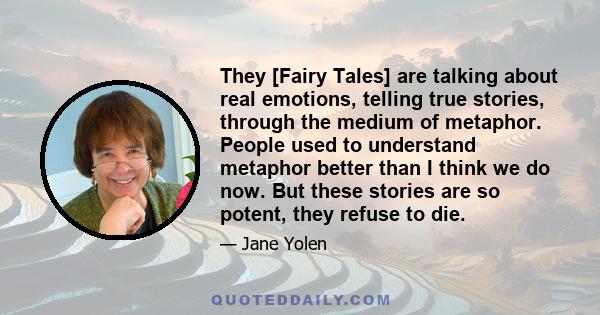 They [Fairy Tales] are talking about real emotions, telling true stories, through the medium of metaphor. People used to understand metaphor better than I think we do now. But these stories are so potent, they refuse to 