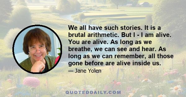 We all have such stories. It is a brutal arithmetic. But I - I am alive. You are alive. As long as we breathe, we can see and hear. As long as we can remember, all those gone before are alive inside us.