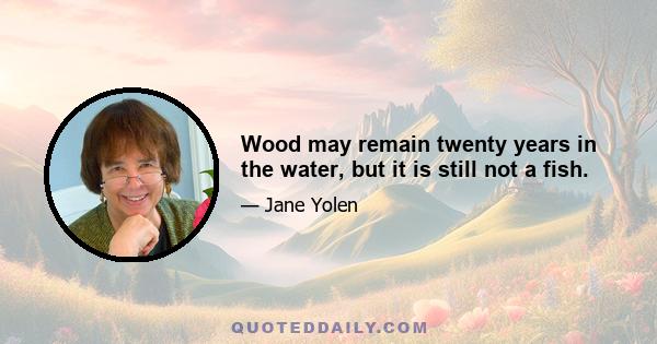 Wood may remain twenty years in the water, but it is still not a fish.