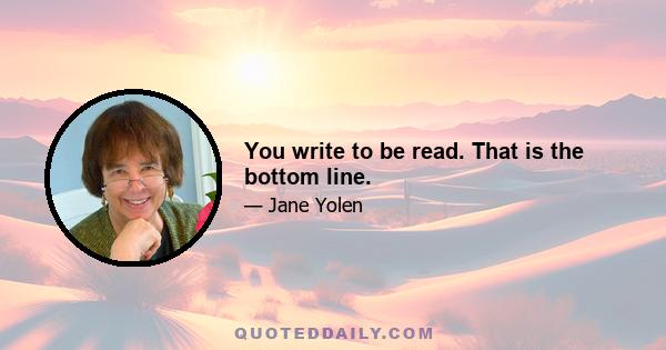 You write to be read. That is the bottom line.