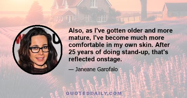 Also, as I've gotten older and more mature, I've become much more comfortable in my own skin. After 25 years of doing stand-up, that's reflected onstage.