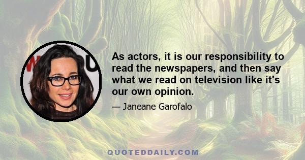 As actors, it is our responsibility to read the newspapers, and then say what we read on television like it's our own opinion.