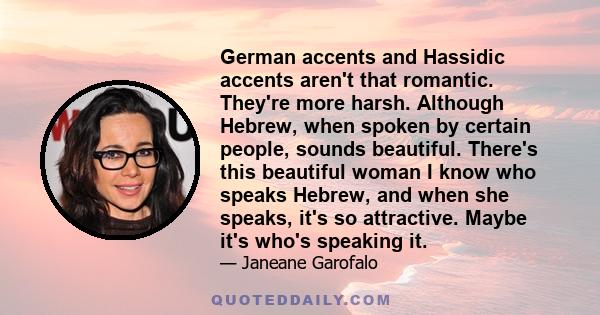 German accents and Hassidic accents aren't that romantic. They're more harsh. Although Hebrew, when spoken by certain people, sounds beautiful. There's this beautiful woman I know who speaks Hebrew, and when she speaks, 