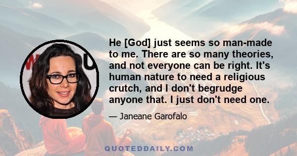 He [God] just seems so man-made to me. There are so many theories, and not everyone can be right. It's human nature to need a religious crutch, and I don't begrudge anyone that. I just don't need one.