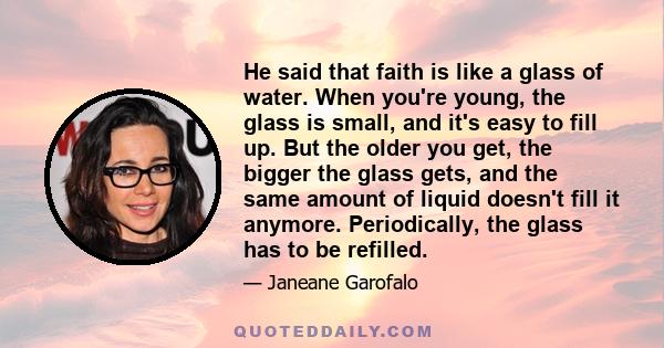 He said that faith is like a glass of water. When you're young, the glass is small, and it's easy to fill up. But the older you get, the bigger the glass gets, and the same amount of liquid doesn't fill it anymore.