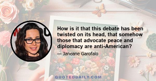 How is it that this debate has been twisted on its head, that somehow those that advocate peace and diplomacy are anti-American?