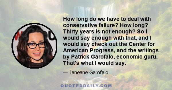 How long do we have to deal with conservative failure? How long? Thirty years is not enough? So I would say enough with that, and I would say check out the Center for American Progress, and the writings by Patrick