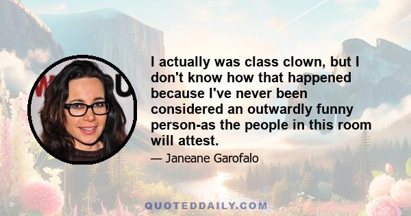 I actually was class clown, but I don't know how that happened because I've never been considered an outwardly funny person-as the people in this room will attest.