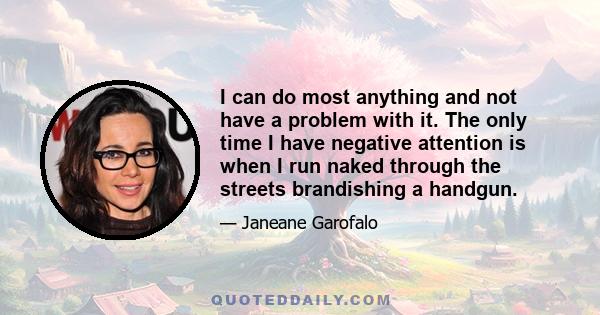 I can do most anything and not have a problem with it. The only time I have negative attention is when I run naked through the streets brandishing a handgun.