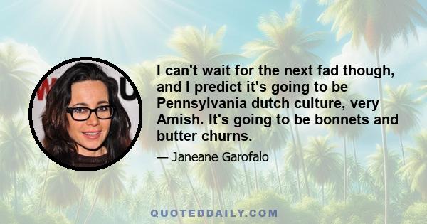 I can't wait for the next fad though, and I predict it's going to be Pennsylvania dutch culture, very Amish. It's going to be bonnets and butter churns.