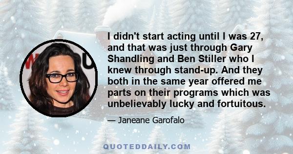 I didn't start acting until I was 27, and that was just through Gary Shandling and Ben Stiller who I knew through stand-up. And they both in the same year offered me parts on their programs which was unbelievably lucky