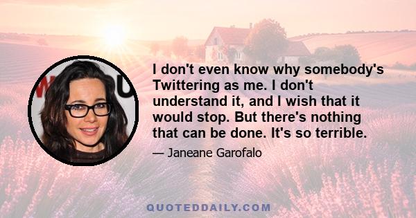 I don't even know why somebody's Twittering as me. I don't understand it, and I wish that it would stop. But there's nothing that can be done. It's so terrible.