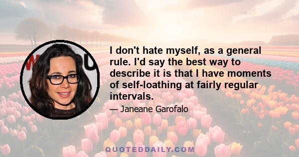 I don't hate myself, as a general rule. I'd say the best way to describe it is that I have moments of self-loathing at fairly regular intervals.