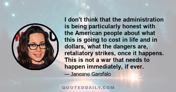 I don't think that the administration is being particularly honest with the American people about what this is going to cost in life and in dollars, what the dangers are, retaliatory strikes, once it happens. This is