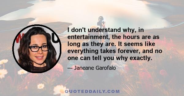 I don't understand why, in entertainment, the hours are as long as they are. It seems like everything takes forever, and no one can tell you why exactly.