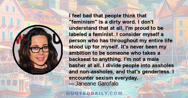 I feel bad that people think that feminism is a dirty word. I don't understand that at all, I'm proud to be labeled a feminist. I consider myself a person who has throughout my entire life stood up for myself. It's