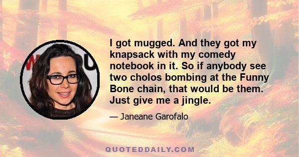 I got mugged. And they got my knapsack with my comedy notebook in it. So if anybody see two cholos bombing at the Funny Bone chain, that would be them. Just give me a jingle.