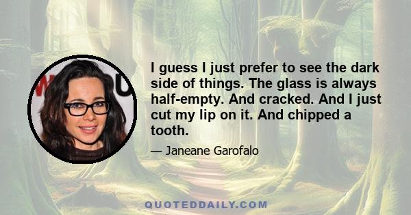 I guess I just prefer to see the dark side of things. The glass is always half-empty. And cracked. And I just cut my lip on it. And chipped a tooth.