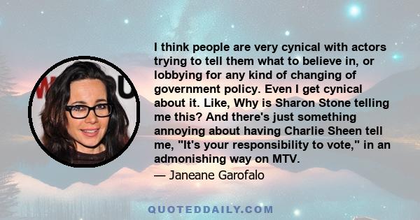 I think people are very cynical with actors trying to tell them what to believe in, or lobbying for any kind of changing of government policy. Even I get cynical about it. Like, Why is Sharon Stone telling me this? And