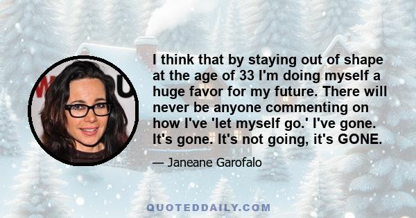 I think that by staying out of shape at the age of 33 I'm doing myself a huge favor for my future. There will never be anyone commenting on how I've 'let myself go.' I've gone. It's gone. It's not going, it's GONE.