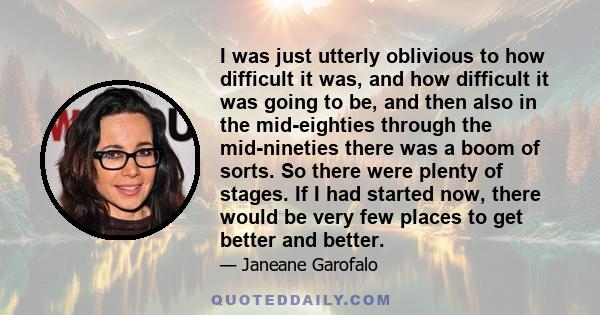 I was just utterly oblivious to how difficult it was, and how difficult it was going to be, and then also in the mid-eighties through the mid-nineties there was a boom of sorts. So there were plenty of stages. If I had