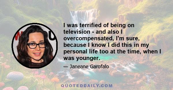 I was terrified of being on television - and also I overcompensated, I'm sure, because I know I did this in my personal life too at the time, when I was younger.