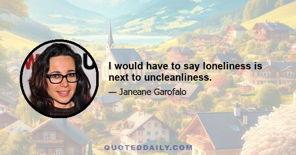 I would have to say loneliness is next to uncleanliness.