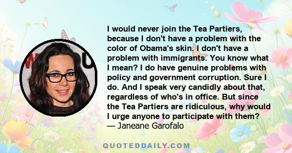 I would never join the Tea Partiers, because I don't have a problem with the color of Obama's skin. I don't have a problem with immigrants. You know what I mean? I do have genuine problems with policy and government