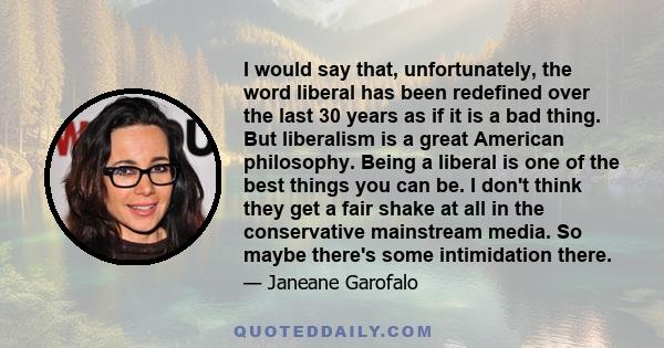 I would say that, unfortunately, the word liberal has been redefined over the last 30 years as if it is a bad thing. But liberalism is a great American philosophy. Being a liberal is one of the best things you can be. I 