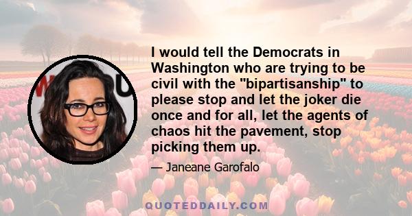 I would tell the Democrats in Washington who are trying to be civil with the bipartisanship to please stop and let the joker die once and for all, let the agents of chaos hit the pavement, stop picking them up.