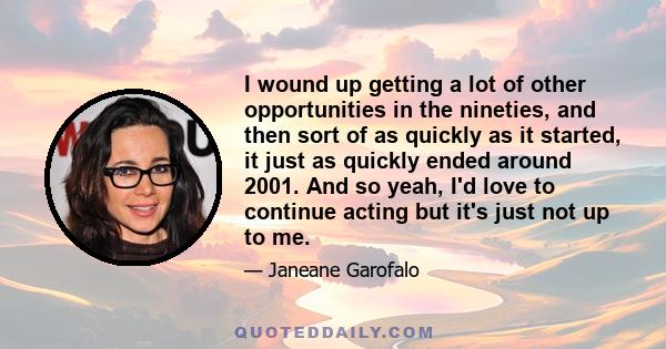 I wound up getting a lot of other opportunities in the nineties, and then sort of as quickly as it started, it just as quickly ended around 2001. And so yeah, I'd love to continue acting but it's just not up to me.