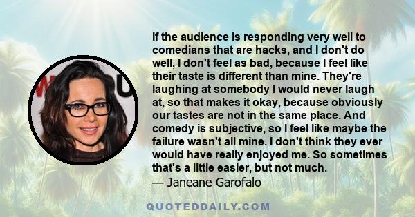 If the audience is responding very well to comedians that are hacks, and I don't do well, I don't feel as bad, because I feel like their taste is different than mine. They're laughing at somebody I would never laugh at, 