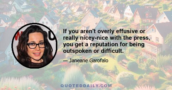 If you aren't overly effusive or really nicey-nice with the press, you get a reputation for being outspoken or difficult.