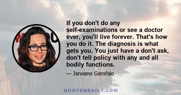 If you don't do any self-examinations or see a doctor ever, you'll live forever. That's how you do it. The diagnosis is what gets you. You just have a don't ask, don't tell policy with any and all bodily functions.