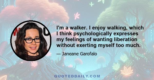 I'm a walker. I enjoy walking, which I think psychologically expresses my feelings of wanting liberation without exerting myself too much.