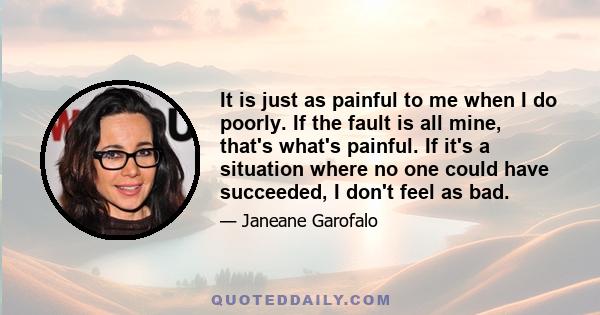 It is just as painful to me when I do poorly. If the fault is all mine, that's what's painful. If it's a situation where no one could have succeeded, I don't feel as bad.