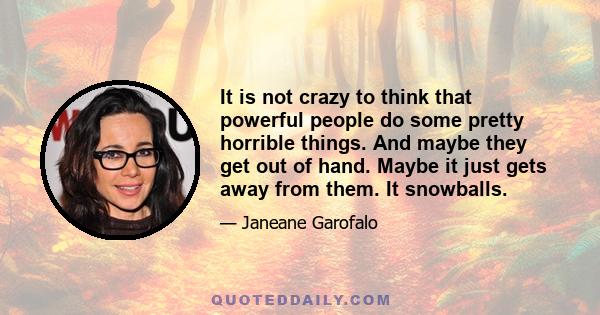 It is not crazy to think that powerful people do some pretty horrible things. And maybe they get out of hand. Maybe it just gets away from them. It snowballs.