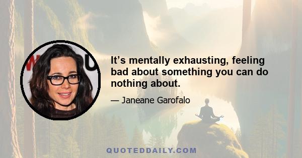 It’s mentally exhausting, feeling bad about something you can do nothing about.