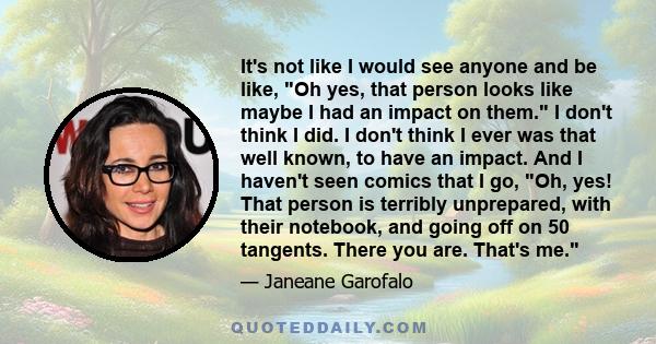 It's not like I would see anyone and be like, Oh yes, that person looks like maybe I had an impact on them. I don't think I did. I don't think I ever was that well known, to have an impact. And I haven't seen comics