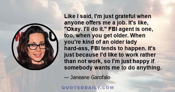 Like I said, I'm just grateful when anyone offers me a job. It's like, Okay. I'll do it. FBI agent is one, too, when you get older. When you're kind of an older lady hard-ass, FBI tends to happen. It's just because I'd