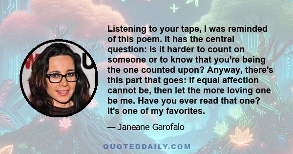 Listening to your tape, I was reminded of this poem. It has the central question: Is it harder to count on someone or to know that you're being the one counted upon? Anyway, there's this part that goes: if equal