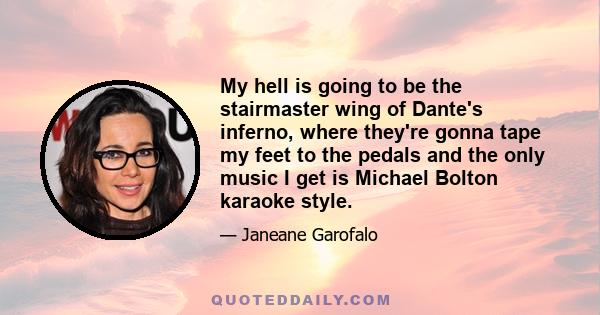 My hell is going to be the stairmaster wing of Dante's inferno, where they're gonna tape my feet to the pedals and the only music I get is Michael Bolton karaoke style.