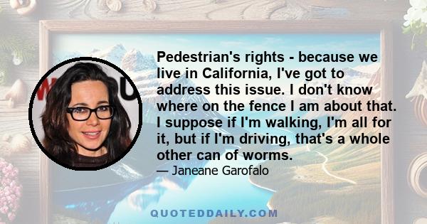 Pedestrian's rights - because we live in California, I've got to address this issue. I don't know where on the fence I am about that. I suppose if I'm walking, I'm all for it, but if I'm driving, that's a whole other