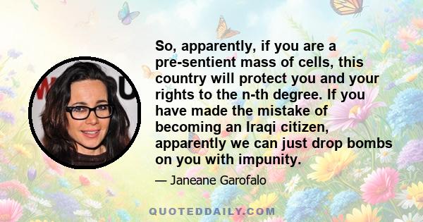 So, apparently, if you are a pre-sentient mass of cells, this country will protect you and your rights to the n-th degree. If you have made the mistake of becoming an Iraqi citizen, apparently we can just drop bombs on