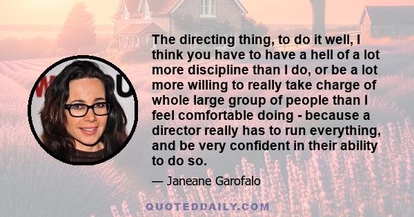 The directing thing, to do it well, I think you have to have a hell of a lot more discipline than I do, or be a lot more willing to really take charge of whole large group of people than I feel comfortable doing -