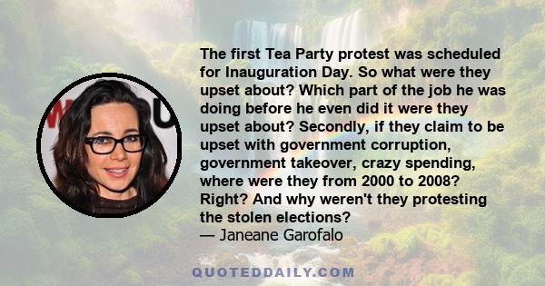 The first Tea Party protest was scheduled for Inauguration Day. So what were they upset about? Which part of the job he was doing before he even did it were they upset about? Secondly, if they claim to be upset with