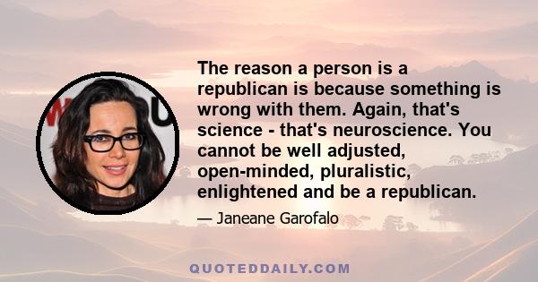 The reason a person is a republican is because something is wrong with them. Again, that's science - that's neuroscience. You cannot be well adjusted, open-minded, pluralistic, enlightened and be a republican.