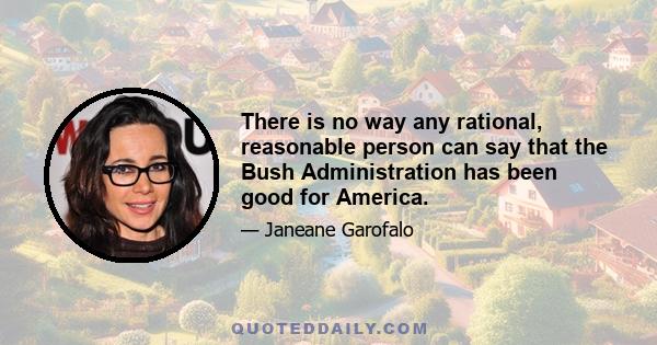 There is no way any rational, reasonable person can say that the Bush Administration has been good for America.