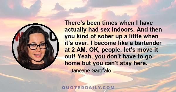 There's been times when I have actually had sex indoors. And then you kind of sober up a little when it's over. I become like a bartender at 2 AM. OK, people, let's move it out! Yeah, you don't have to go home but you